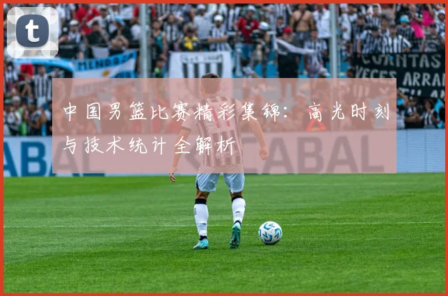 中国男篮比赛精彩集锦：高光时刻与技术统计全解析