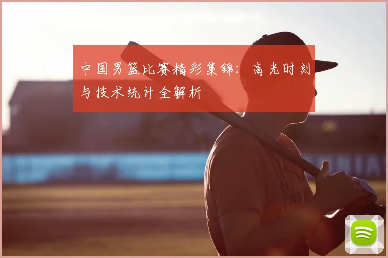 中国男篮比赛精彩集锦：高光时刻与技术统计全解析