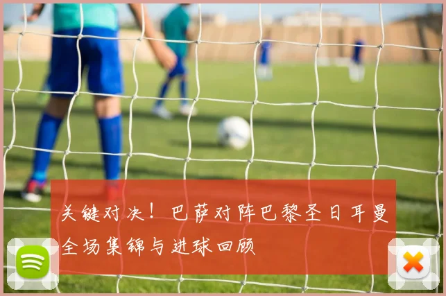 关键对决！巴萨对阵巴黎圣日耳曼全场集锦与进球回顾