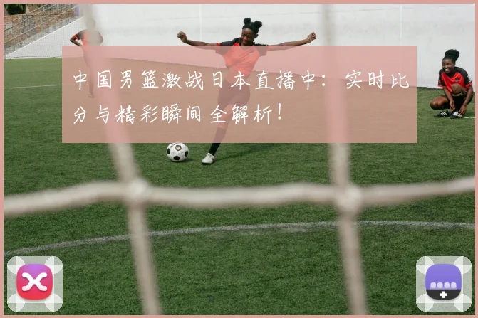 中国男篮激战日本直播中：实时比分与精彩瞬间全解析！