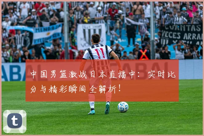 中国男篮激战日本直播中：实时比分与精彩瞬间全解析！